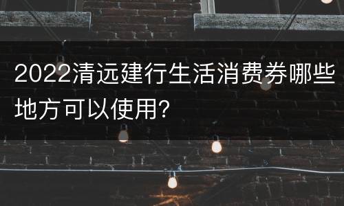 2022清远建行生活消费券哪些地方可以使用？