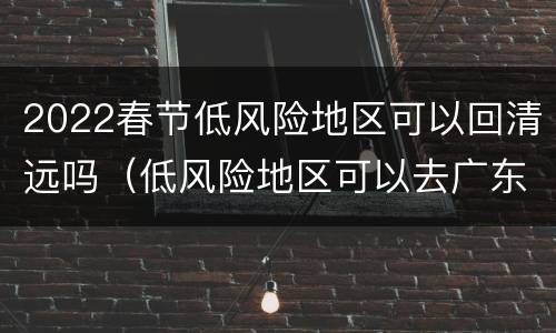 2022春节低风险地区可以回清远吗（低风险地区可以去广东吗）