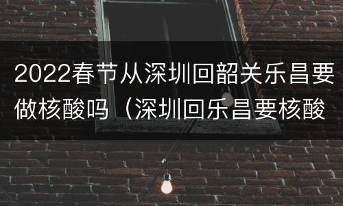 2022春节从深圳回韶关乐昌要做核酸吗（深圳回乐昌要核酸检测吗）
