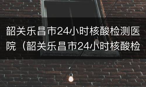 韶关乐昌市24小时核酸检测医院（韶关乐昌市24小时核酸检测医院电话）