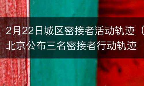 2月22日城区密接者活动轨迹（北京公布三名密接者行动轨迹）