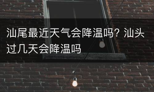 汕尾最近天气会降温吗? 汕头过几天会降温吗
