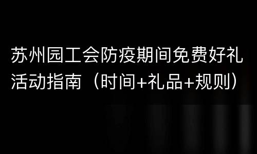 苏州园工会防疫期间免费好礼活动指南（时间+礼品+规则）