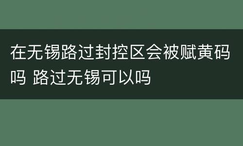 在无锡路过封控区会被赋黄码吗 路过无锡可以吗