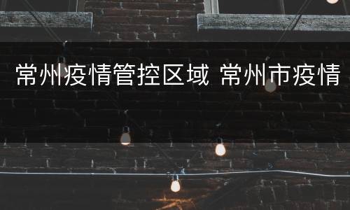 常州疫情管控区域 常州市疫情