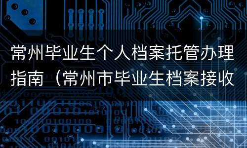 常州毕业生个人档案托管办理指南（常州市毕业生档案接收地）