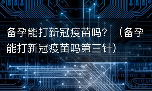备孕能打新冠疫苗吗？（备孕能打新冠疫苗吗第三针）