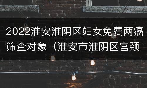 2022淮安淮阴区妇女免费两癌筛查对象（淮安市淮阴区宫颈疫苗预约）