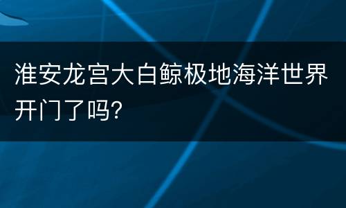 淮安龙宫大白鲸极地海洋世界开门了吗？