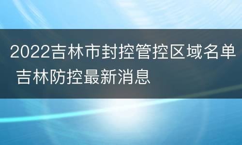 2022吉林市封控管控区域名单 吉林防控最新消息