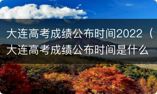 大连高考成绩公布时间2022（大连高考成绩公布时间是什么时候?）