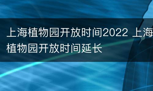 上海植物园开放时间2022 上海植物园开放时间延长