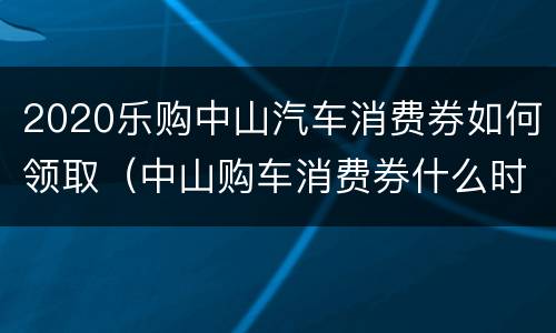 2020乐购中山汽车消费券如何领取（中山购车消费券什么时候发放）