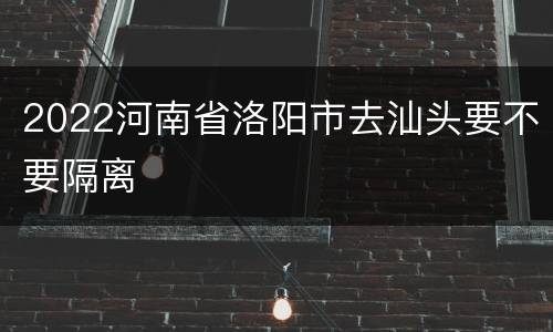 2022河南省洛阳市去汕头要不要隔离