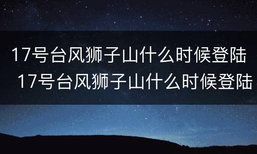 17号台风狮子山什么时候登陆 17号台风狮子山什么时候登陆呢
