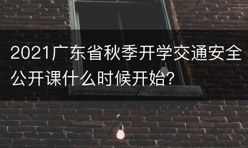 2021广东省秋季开学交通安全公开课什么时候开始？