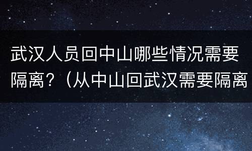 武汉人员回中山哪些情况需要隔离?（从中山回武汉需要隔离吗）