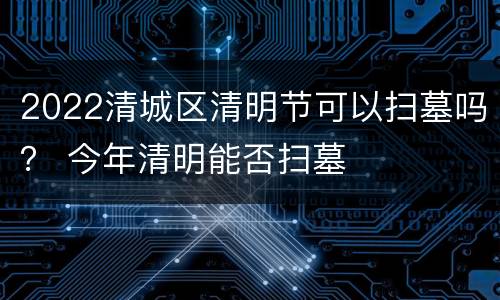 2022清城区清明节可以扫墓吗？ 今年清明能否扫墓