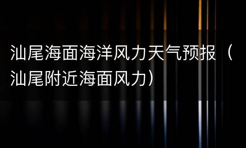 汕尾海面海洋风力天气预报（汕尾附近海面风力）