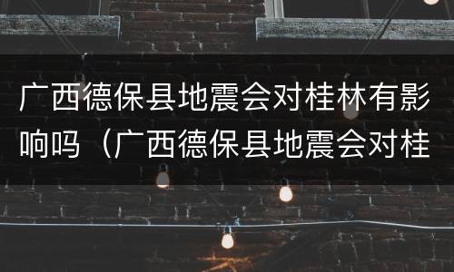 广西德保县地震会对桂林有影响吗（广西德保县地震会对桂林有影响吗知乎）