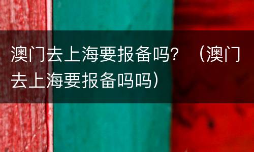 澳门去上海要报备吗？（澳门去上海要报备吗吗）