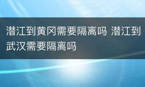 潜江到黄冈需要隔离吗 潜江到武汉需要隔离吗