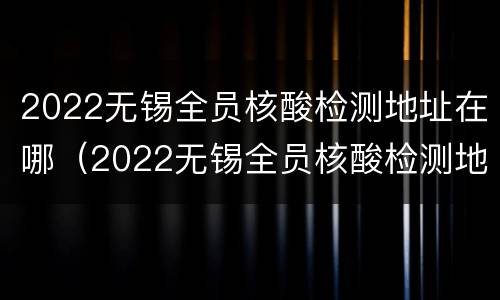 2022无锡全员核酸检测地址在哪（2022无锡全员核酸检测地址在哪里啊）