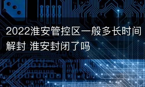 2022淮安管控区一般多长时间解封 淮安封闭了吗