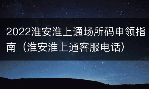 2022淮安淮上通场所码申领指南（淮安淮上通客服电话）