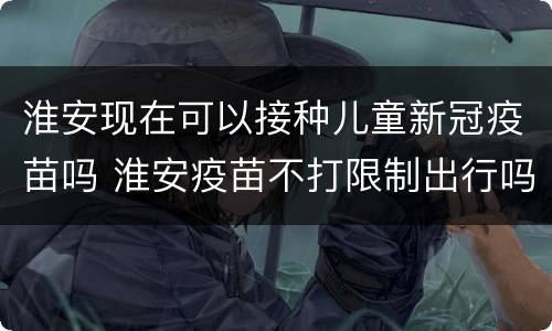 淮安现在可以接种儿童新冠疫苗吗 淮安疫苗不打限制出行吗