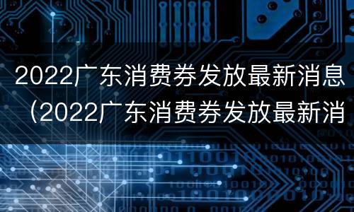 2022广东消费券发放最新消息（2022广东消费券发放最新消息公告）