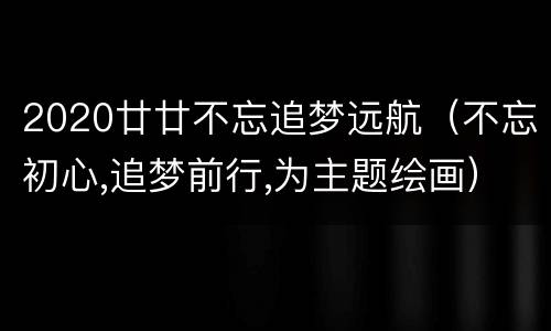 2020廿廿不忘追梦远航（不忘初心,追梦前行,为主题绘画）