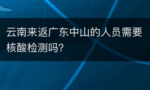 云南来返广东中山的人员需要核酸检测吗？