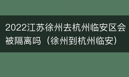 2022江苏徐州去杭州临安区会被隔离吗（徐州到杭州临安）
