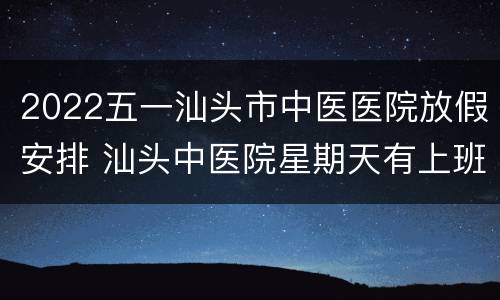 2022五一汕头市中医医院放假安排 汕头中医院星期天有上班吗