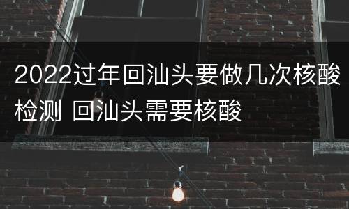 2022过年回汕头要做几次核酸检测 回汕头需要核酸