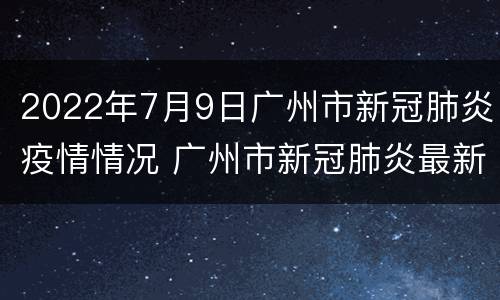 2022年7月9日广州市新冠肺炎疫情情况 广州市新冠肺炎最新动态 6月15日