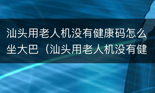 汕头用老人机没有健康码怎么坐大巴（汕头用老人机没有健康码怎么坐大巴）
