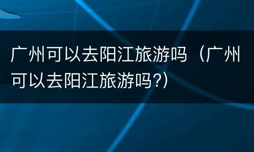 广州可以去阳江旅游吗（广州可以去阳江旅游吗?）