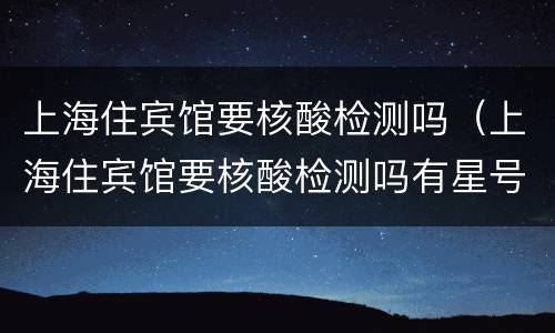 上海住宾馆要核酸检测吗（上海住宾馆要核酸检测吗有星号）