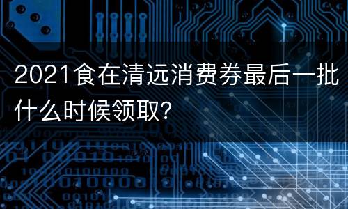 2021食在清远消费券最后一批什么时候领取？