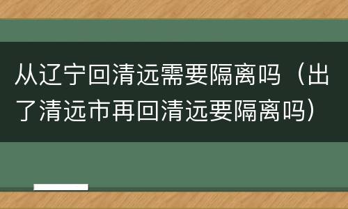 从辽宁回清远需要隔离吗（出了清远市再回清远要隔离吗）