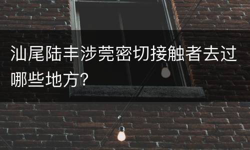 汕尾陆丰涉莞密切接触者去过哪些地方？