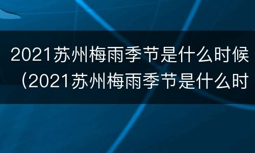 2021苏州梅雨季节是什么时候（2021苏州梅雨季节是什么时候开始）