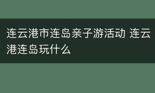 连云港市连岛亲子游活动 连云港连岛玩什么