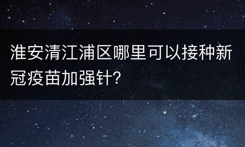 淮安清江浦区哪里可以接种新冠疫苗加强针？