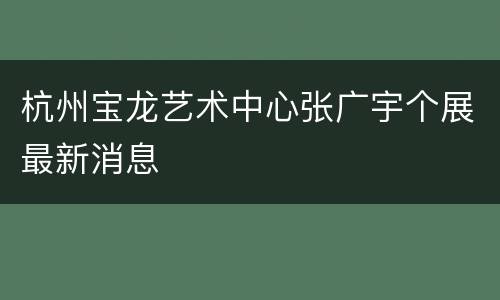 杭州宝龙艺术中心张广宇个展最新消息
