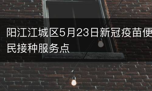 阳江江城区5月23日新冠疫苗便民接种服务点