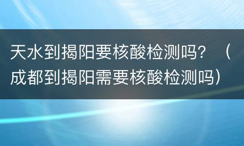天水到揭阳要核酸检测吗？（成都到揭阳需要核酸检测吗）