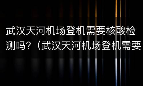 武汉天河机场登机需要核酸检测吗?（武汉天河机场登机需要核酸检测吗现在）